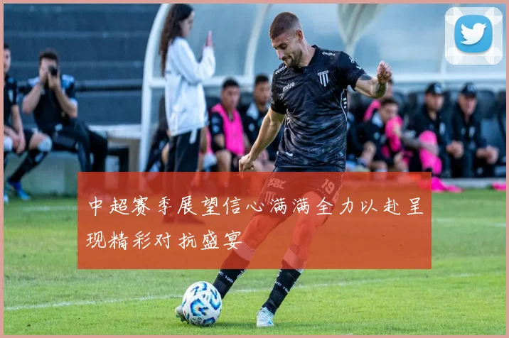 中超赛季展望信心满满全力以赴呈现精彩对抗盛宴