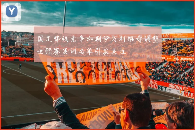 国足锋线竞争加剧伊万科维奇调整世预赛集训名单引发关注